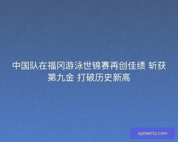中国队在福冈游泳世锦赛再创佳绩 斩获第九金 打破历史新高