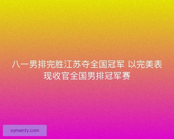八一男排完胜江苏夺全国冠军 以完美表现收官全国男排冠军赛