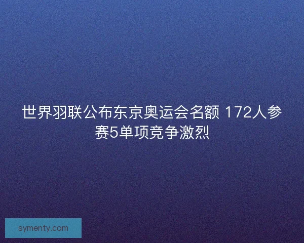 世界羽联公布东京奥运会名额 172人参赛5单项竞争激烈