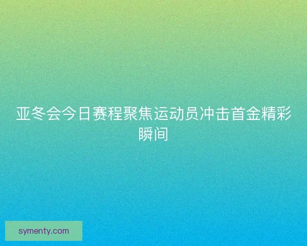 亚冬会今日赛程聚焦运动员冲击首金精彩瞬间