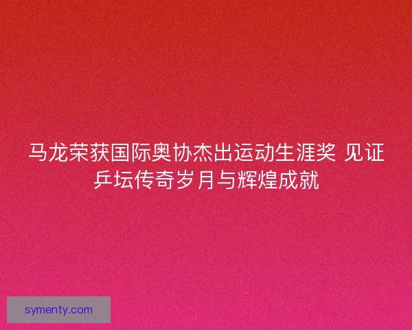马龙荣获国际奥协杰出运动生涯奖 见证乒坛传奇岁月与辉煌成就