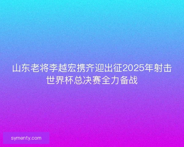 山东老将李越宏携齐迎出征2025年射击世界杯总决赛全力备战