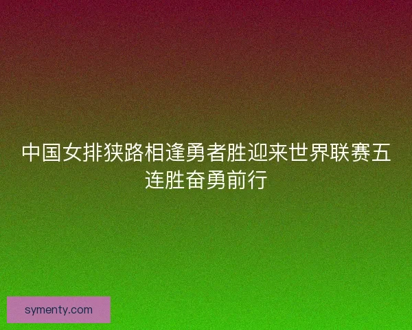 中国女排狭路相逢勇者胜迎来世界联赛五连胜奋勇前行